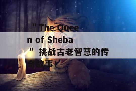  ＂The Queen of Sheba＂ 挑战古老智慧的传奇故事！