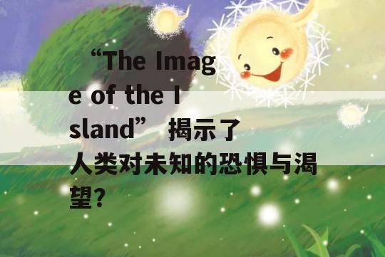  “The Image of the Island” 揭示了人类对未知的恐惧与渴望？