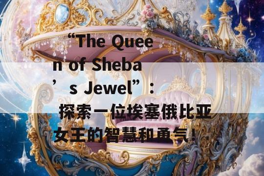  “The Queen of Sheba’s Jewel”: 探索一位埃塞俄比亚女王的智慧和勇气！